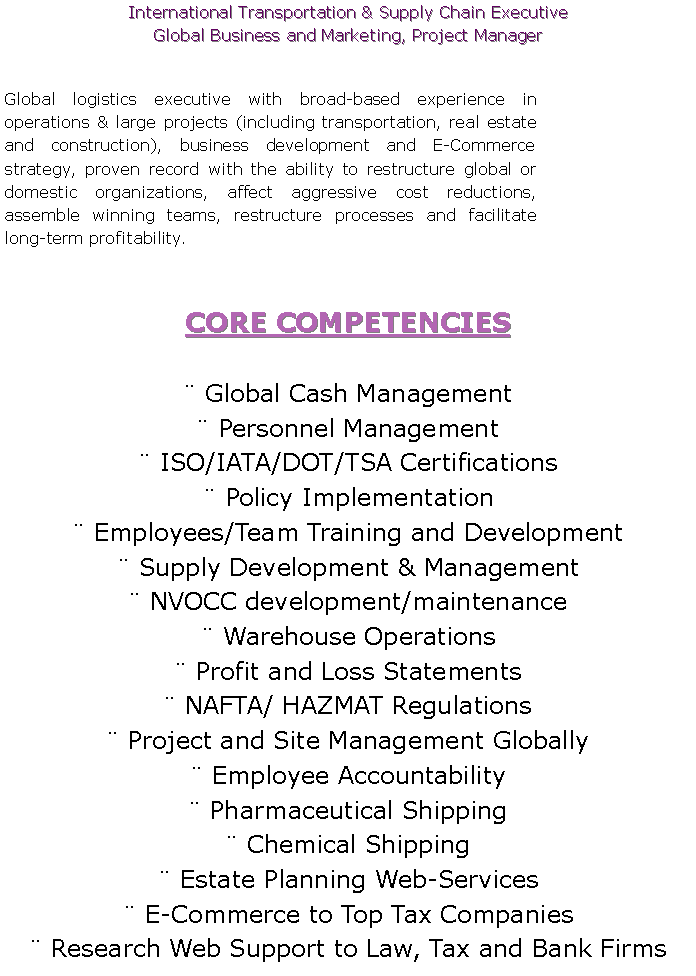 Text Box: International Transportation & Supply Chain ExecutiveGlobal Business and Marketing, Project Manager Global logistics executive with broad-based experience in operations & large projects (including transportation, real estate and construction), business development and E-Commerce strategy, proven record with the ability to restructure global or domestic organizations, affect aggressive cost reductions, assemble winning teams, restructure processes and facilitate long-term profitability.  CORE COMPETENCIES Global Cash Management Personnel Management ISO/IATA/DOT/TSA Certifications Policy Implementation Employees/Team Training and Development  Supply Development & Management  NVOCC development/maintenance Warehouse Operations Profit and Loss Statements NAFTA/ HAZMAT Regulations Project and Site Management Globally Employee Accountability Pharmaceutical Shipping Chemical Shipping Estate Planning Web-Services E-Commerce to Top Tax Companies Research Web Support to Law, Tax and Bank Firms	