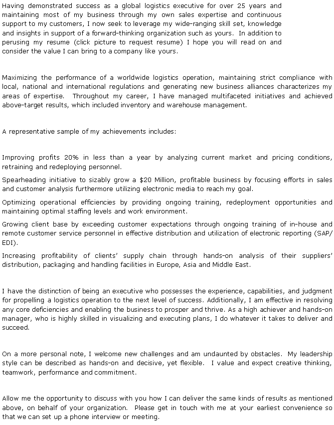 Text Box: Having demonstrated success as a global logistics executive for over 25 years and maintaining most of my business through my own sales expertise and continuous support to my customers, I now seek to leverage my wide-ranging skill set, knowledge and insights in support of a forward-thinking organization such as yours.  In addition to perusing my resume (click picture to request resume) I hope you will read on and consider the value I can bring to a company like yours.Maximizing the performance of a worldwide logistics operation, maintaining strict compliance with local, national and international regulations and generating new business alliances characterizes my areas of expertise.  Throughout my career, I have managed multifaceted initiatives and achieved above-target results, which included inventory and warehouse management.   A representative sample of my achievements includes:Improving profits 20% in less than a year by analyzing current market and pricing conditions, retraining and redeploying personnel.Spearheading initiative to sizably grow a $20 Million, profitable business by focusing efforts in sales and customer analysis furthermore utilizing electronic media to reach my goal.Optimizing operational efficiencies by providing ongoing training, redeployment opportunities and maintaining optimal staffing levels and work environment.Growing client base by exceeding customer expectations through ongoing training of in-house and remote customer service personnel in effective distribution and utilization of electronic reporting (SAP/EDI).Increasing profitability of clients supply chain through hands-on analysis of their suppliers distribution, packaging and handling facilities in Europe, Asia and Middle East.I have the distinction of being an executive who possesses the experience, capabilities, and judgment for propelling a logistics operation to the next level of success. Additionally, I am effective in resolving any core deficiencies and enabling the business to prosper and thrive. As a high achiever and hands-on manager, who is highly skilled in visualizing and executing plans, I do whatever it takes to deliver and succeed.  On a more personal note, I welcome new challenges and am undaunted by obstacles.  My leadership style can be described as hands-on and decisive, yet flexible.  I value and expect creative thinking, teamwork, performance and commitment.  Allow me the opportunity to discuss with you how I can deliver the same kinds of results as mentioned above, on behalf of your organization.  Please get in touch with me at your earliest convenience so that we can set up a phone interview or meeting.